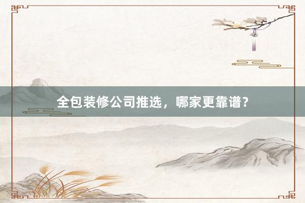 全包装修公司推选，哪家更靠谱？