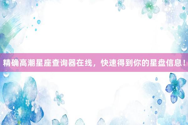 精确高潮星座查询器在线，快速得到你的星盘信息！