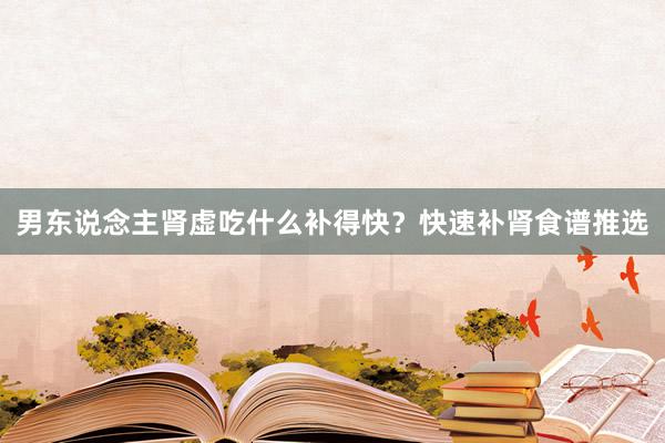 男东说念主肾虚吃什么补得快？快速补肾食谱推选