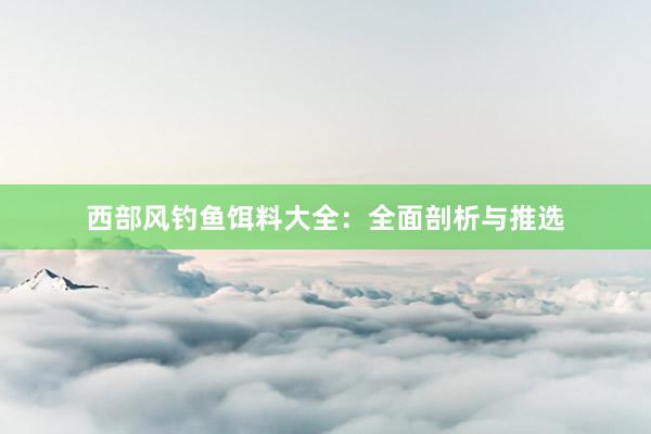 西部风钓鱼饵料大全：全面剖析与推选