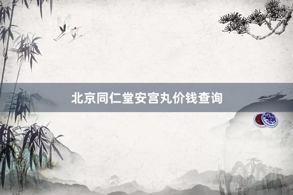 北京同仁堂安宫丸价钱查询
