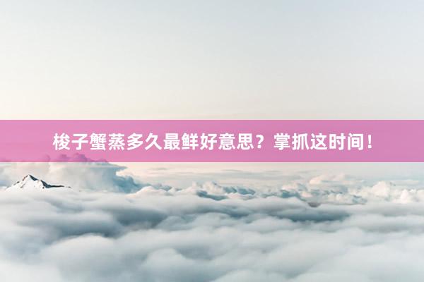 梭子蟹蒸多久最鲜好意思?掌抓这时间!